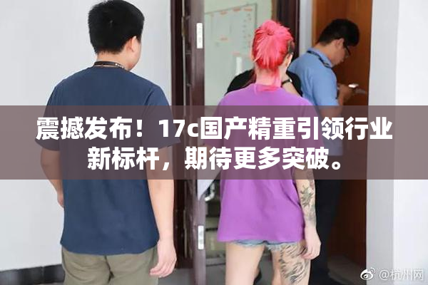 震撼发布！17c国产精重引领行业新标杆，期待更多突破。