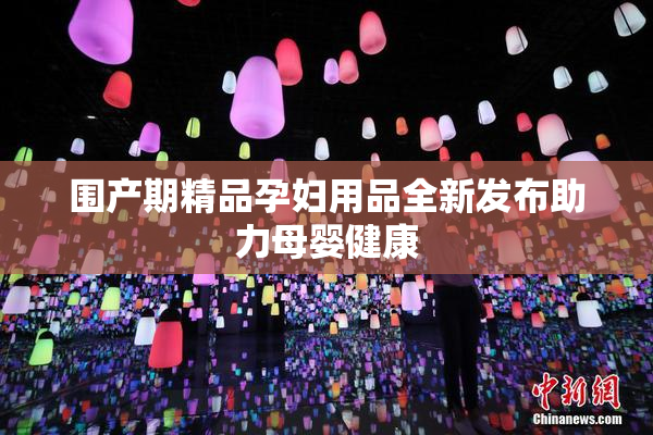 围产期精品孕妇用品全新发布助力母婴健康