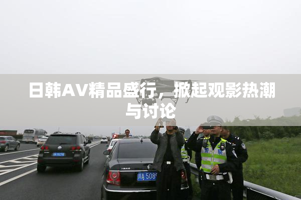 日韩AV精品盛行，掀起观影热潮与讨论
