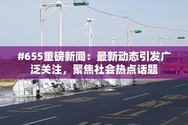 #655重磅新闻：最新动态引发广泛关注，聚焦社会热点话题