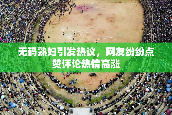 无码熟妇引发热议，网友纷纷点赞评论热情高涨