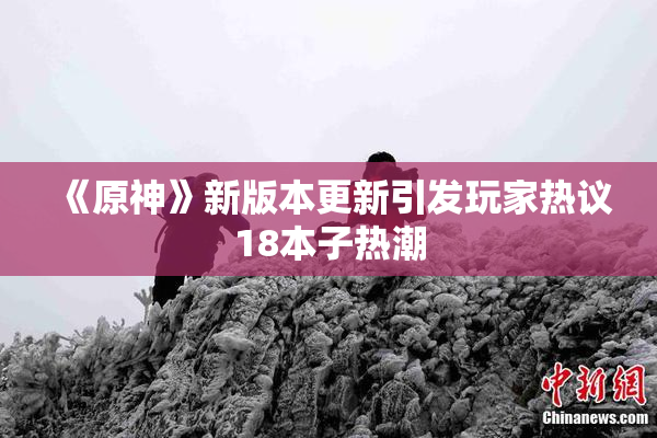 《原神》新版本更新引发玩家热议18本子热潮