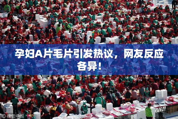 孕妇A片毛片引发热议，网友反应各异！