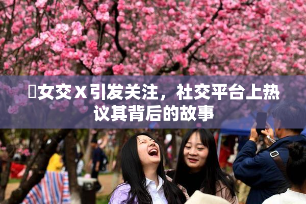 乣女交Ⅹ引发关注，社交平台上热议其背后的故事