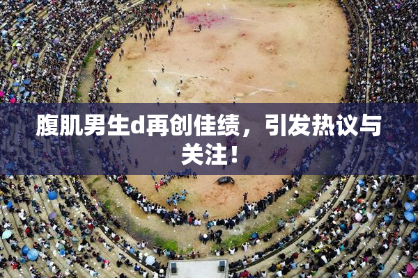 腹肌男生d再创佳绩，引发热议与关注！