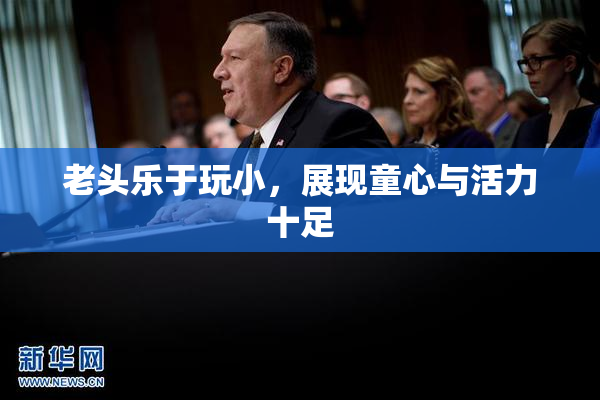 老头乐于玩小，展现童心与活力十足