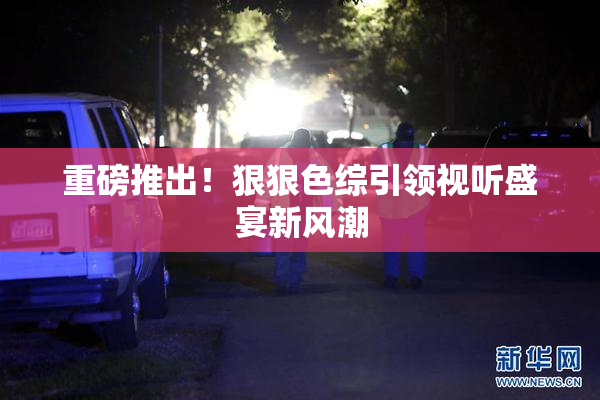 重磅推出！狠狠色综引领视听盛宴新风潮