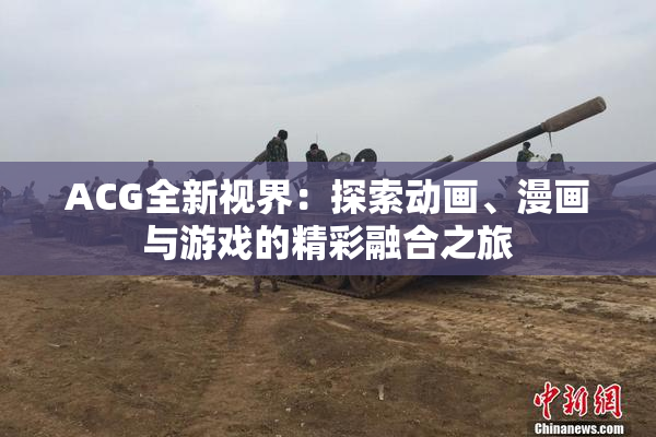 ACG全新视界：探索动画、漫画与游戏的精彩融合之旅