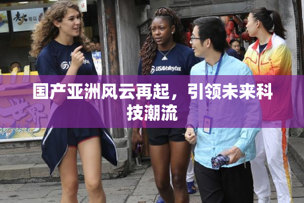 国产亚洲风云再起，引领未来科技潮流
