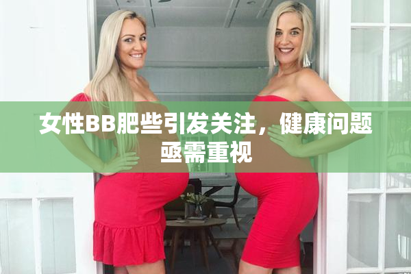 女性BB肥些引发关注，健康问题亟需重视