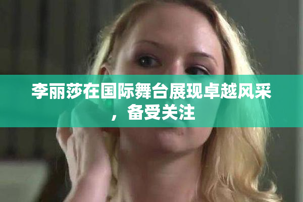 李丽莎在国际舞台展现卓越风采，备受关注