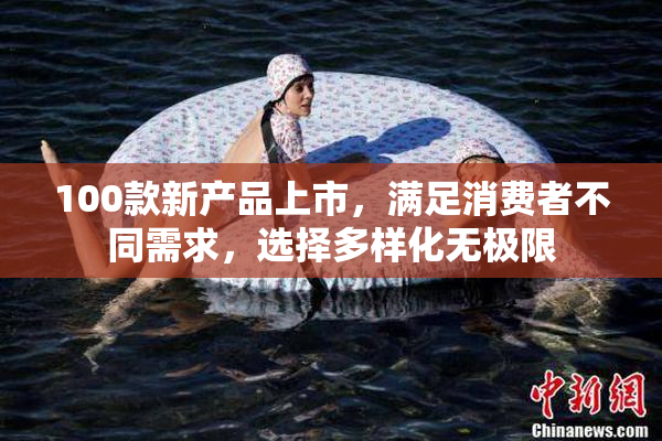 100款新产品上市，满足消费者不同需求，选择多样化无极限