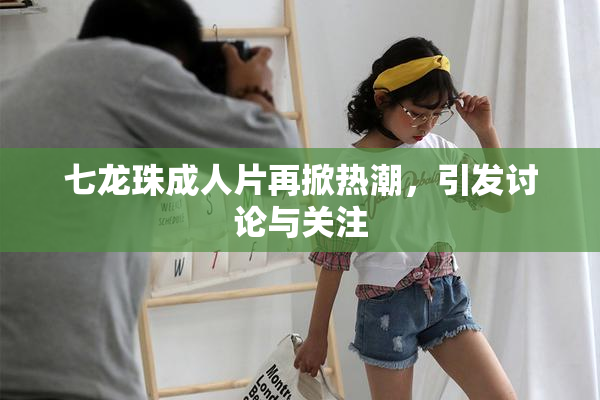 七龙珠成人片再掀热潮，引发讨论与关注