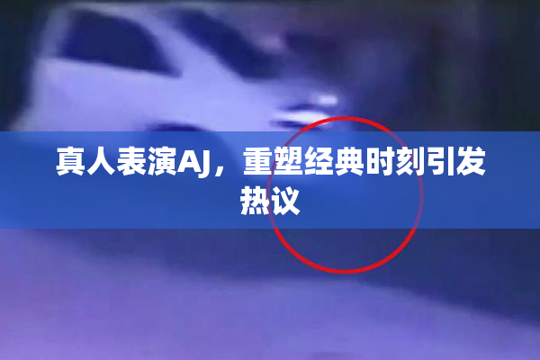 真人表演AJ，重塑经典时刻引发热议