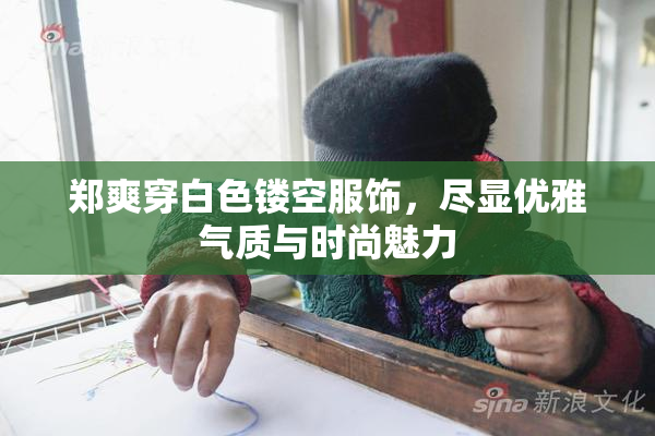 郑爽穿白色镂空服饰，尽显优雅气质与时尚魅力
