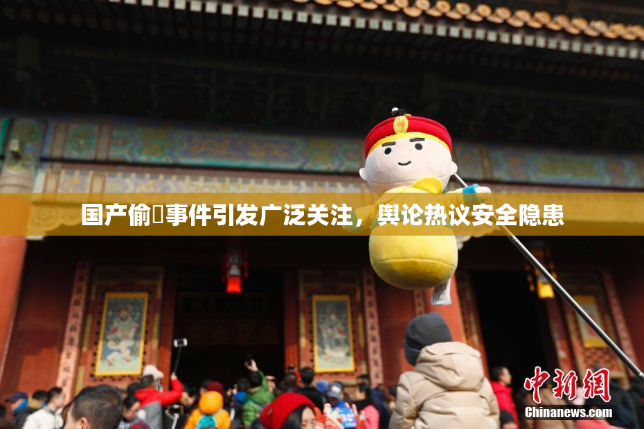 国产偷抇事件引发广泛关注，舆论热议安全隐患