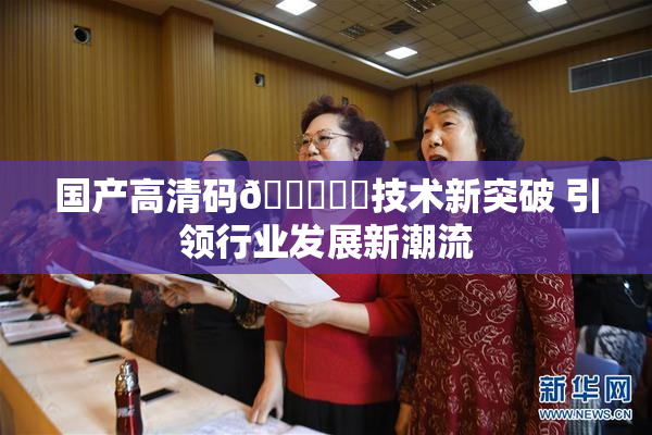 国产高清码🔞❌‌技术新突破 引领行业发展新潮流