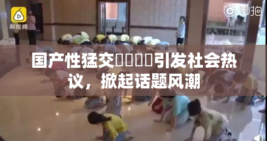 国产性猛交❌‌❌‌引发社会热议，掀起话题风潮