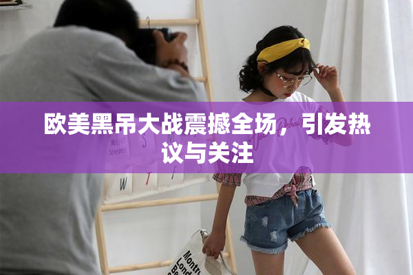 欧美黑吊大战震撼全场，引发热议与关注
