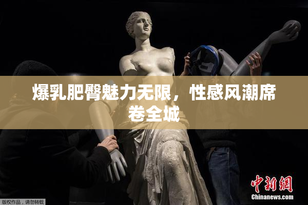 爆乳肥臀魅力无限，性感风潮席卷全城