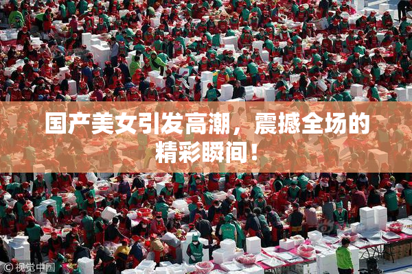 国产美女引发高潮，震撼全场的精彩瞬间！