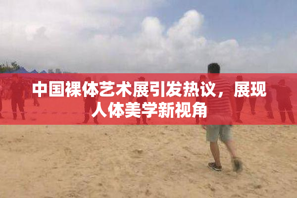 中国裸体艺术展引发热议，展现人体美学新视角