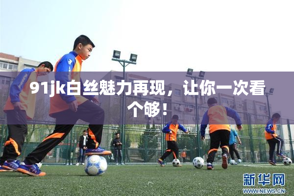 91jk白丝魅力再现，让你一次看个够！