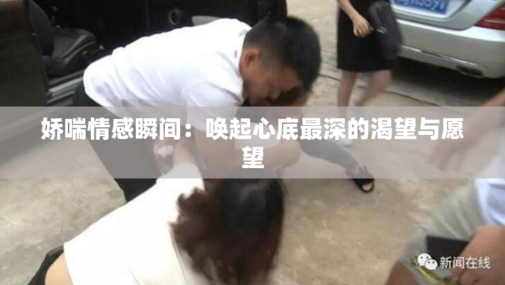 娇喘情感瞬间：唤起心底最深的渴望与愿望