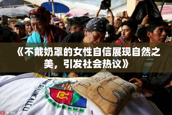 《不戴奶罩的女性自信展现自然之美，引发社会热议》