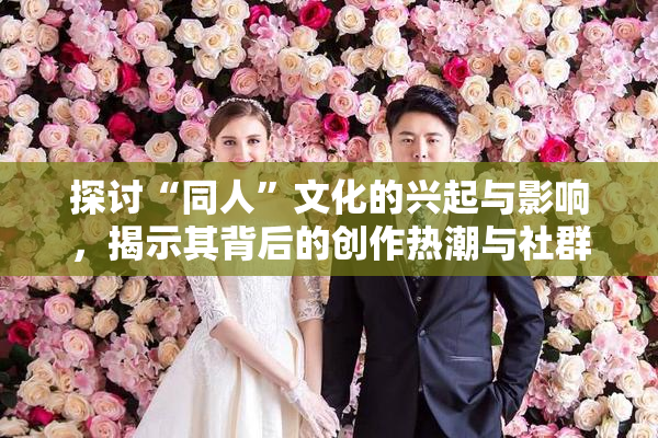 探讨“同人”文化的兴起与影响，揭示其背后的创作热潮与社群互动。