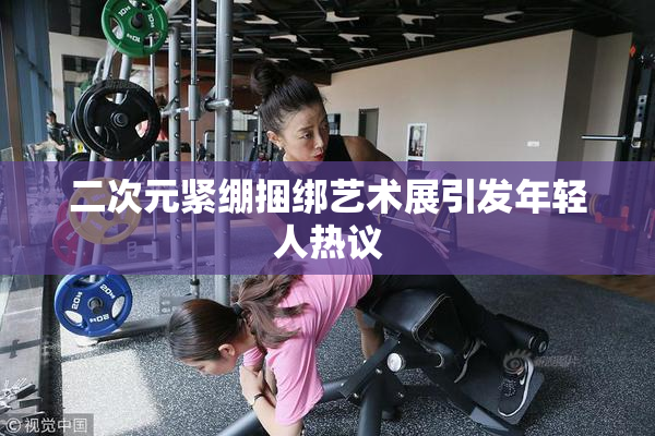 二次元紧绷捆绑艺术展引发年轻人热议