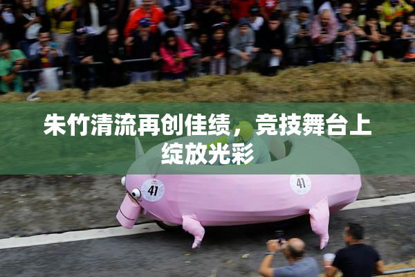 朱竹清流再创佳绩，竞技舞台上绽放光彩