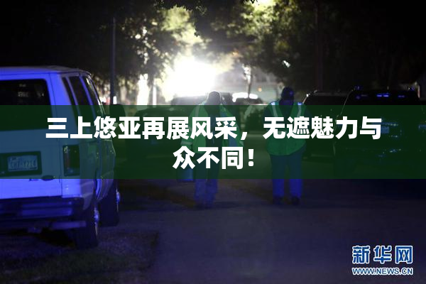三上悠亚再展风采，无遮魅力与众不同！