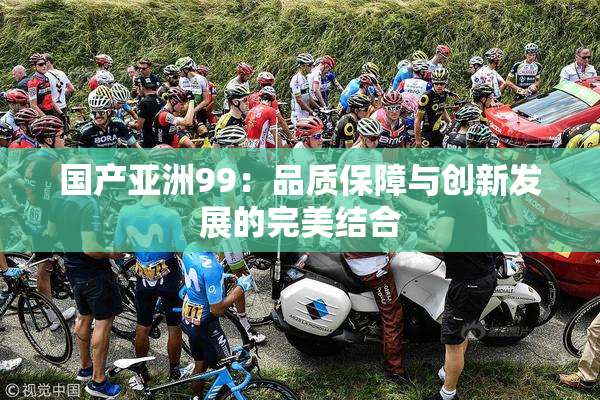 国产亚洲99：品质保障与创新发展的完美结合
