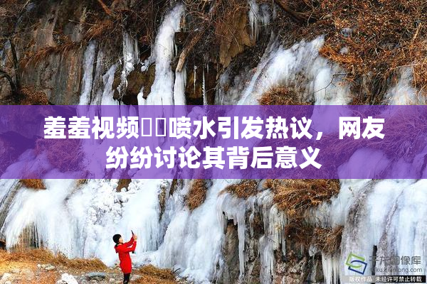 羞羞视频❌‌喷水引发热议，网友纷纷讨论其背后意义