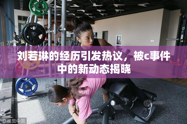刘若琳的经历引发热议，被c事件中的新动态揭晓