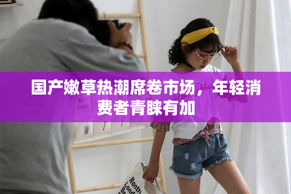 国产嫩草热潮席卷市场，年轻消费者青睐有加