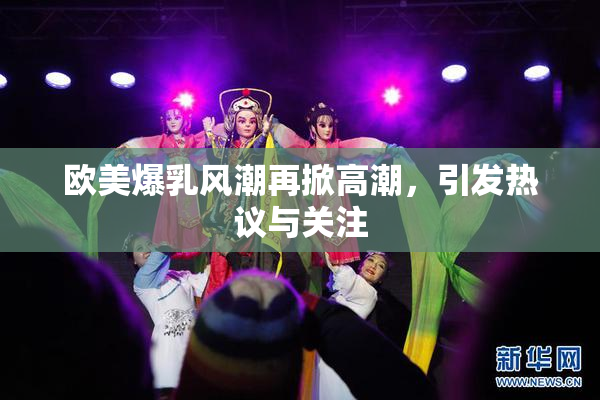欧美爆乳风潮再掀高潮，引发热议与关注