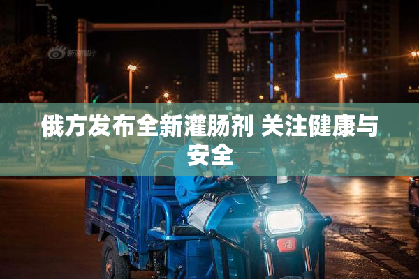 俄方发布全新灌肠剂 关注健康与安全