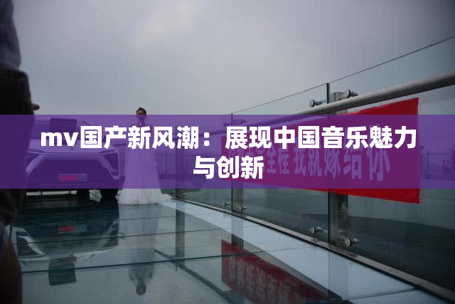 mv国产新风潮：展现中国音乐魅力与创新