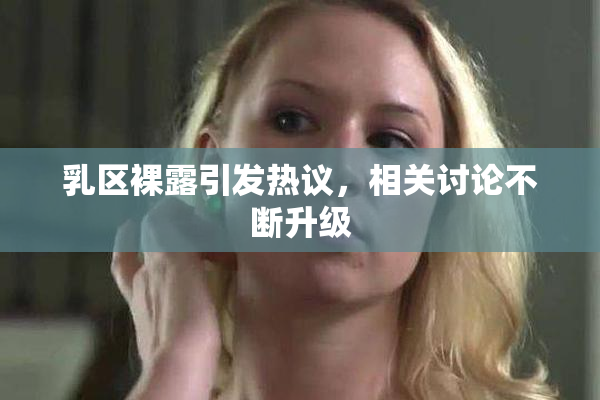 乳区裸露引发热议，相关讨论不断升级