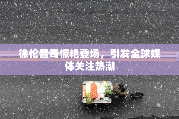 徐伦普奇惊艳登场，引发全球媒体关注热潮