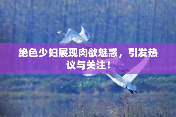 绝色少妇展现肉欲魅惑，引发热议与关注！