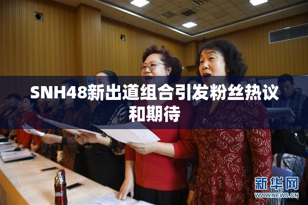 SNH48新出道组合引发粉丝热议和期待