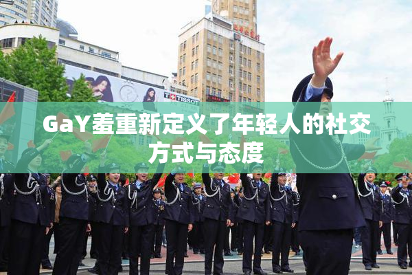 GaY羞重新定义了年轻人的社交方式与态度
