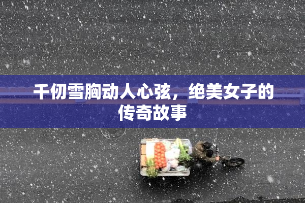 千仞雪胸动人心弦，绝美女子的传奇故事
