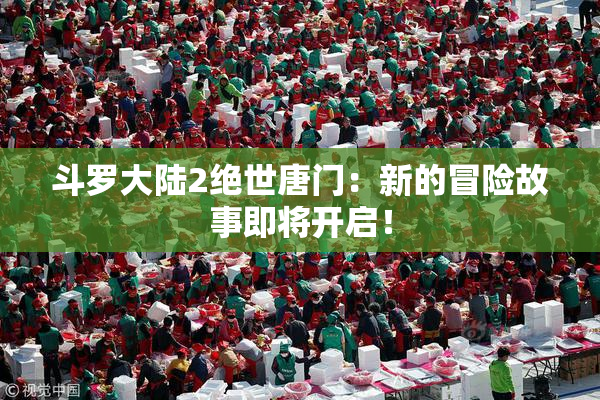 斗罗大陆2绝世唐门：新的冒险故事即将开启！