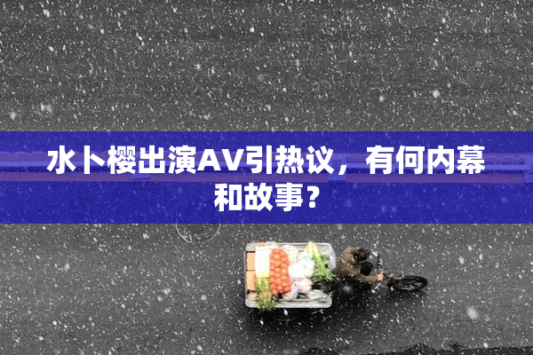 水卜樱出演AV引热议，有何内幕和故事？