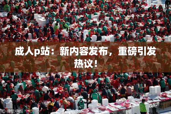 成人p站：新内容发布，重磅引发热议！