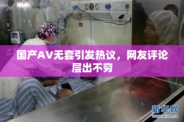 国产AV无套引发热议，网友评论层出不穷